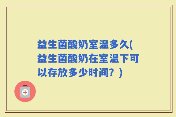 益生菌酸奶室温多久(益生菌酸奶在室温下可以存放多少时间？)