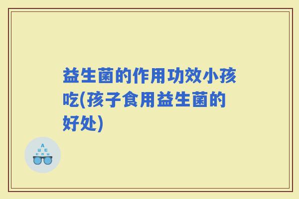 益生菌的作用功效小孩吃(孩子食用益生菌的好处)