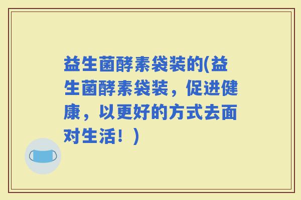益生菌酵素袋装的(益生菌酵素袋装，促进健康，以更好的方式去面对生活！)