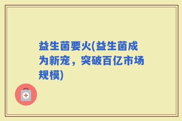 益生菌要火(益生菌成为新宠，突破百亿市场规模)