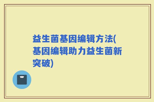 益生菌基因编辑方法(基因编辑助力益生菌新突破)