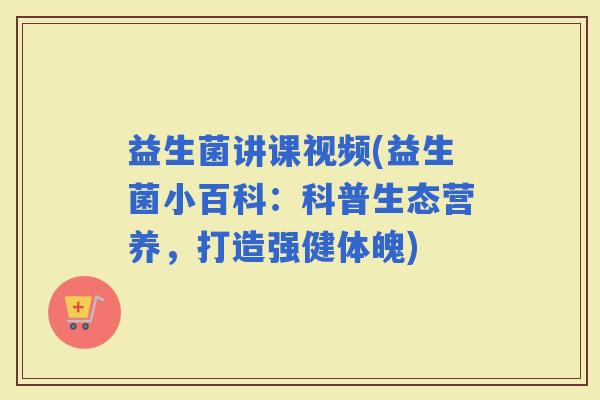 益生菌讲课视频(益生菌小百科：科普生态营养，打造强健体魄)
