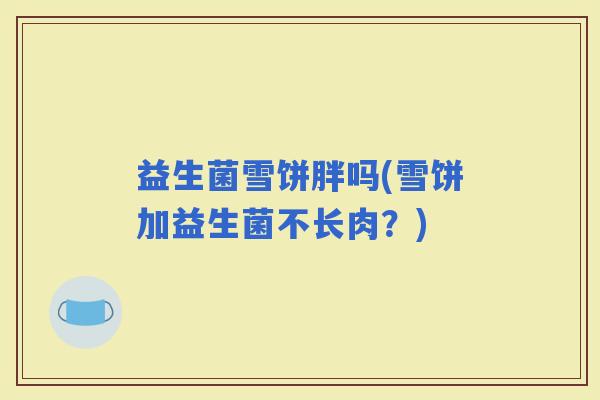 益生菌雪饼胖吗(雪饼加益生菌不长肉？)