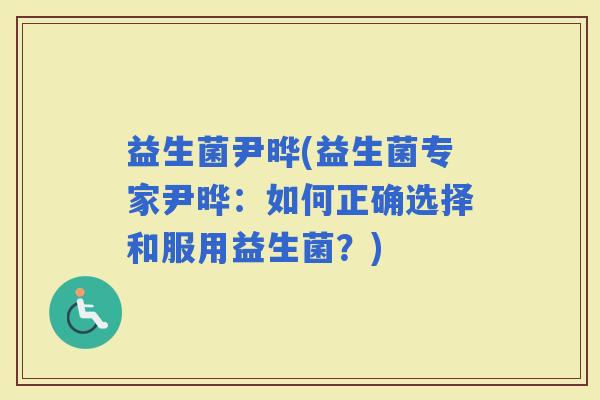 益生菌尹晔(益生菌专家尹晔：如何正确选择和服用益生菌？)