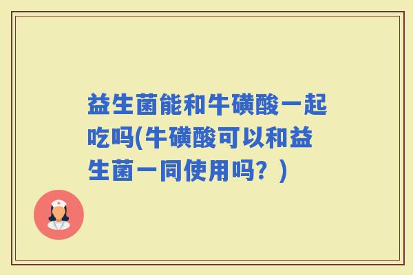 益生菌能和牛磺酸一起吃吗(牛磺酸可以和益生菌一同使用吗？)