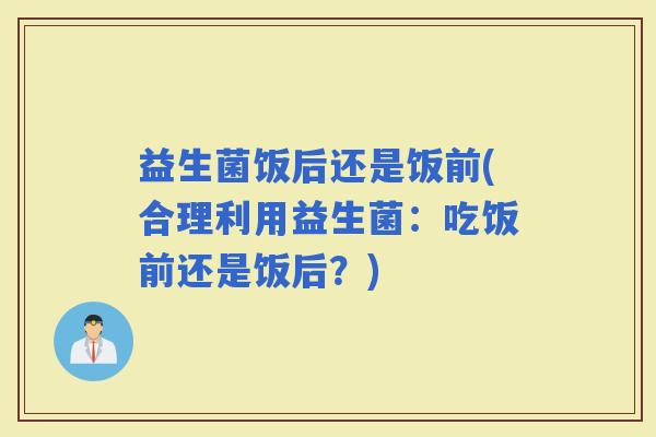 益生菌饭后还是饭前(合理利用益生菌：吃饭前还是饭后？)
