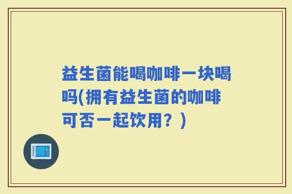 益生菌能喝咖啡一块喝吗(拥有益生菌的咖啡可否一起饮用？)