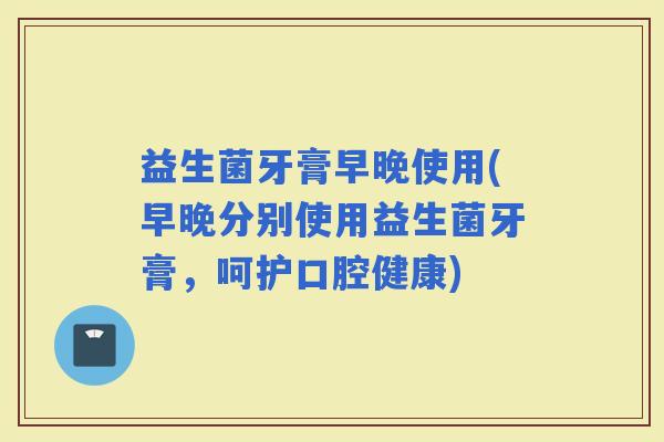益生菌牙膏早晚使用(早晚分别使用益生菌牙膏，呵护口腔健康)