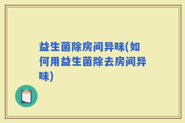 益生菌除房间异味(如何用益生菌除去房间异味)