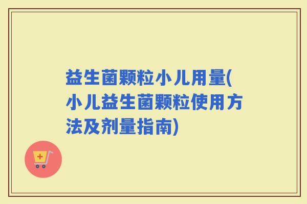益生菌颗粒小儿用量(小儿益生菌颗粒使用方法及剂量指南)