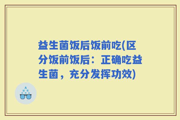 益生菌饭后饭前吃(区分饭前饭后：正确吃益生菌，充分发挥功效)