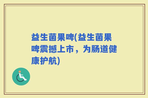益生菌果啤(益生菌果啤震撼上市，为肠道健康护航)