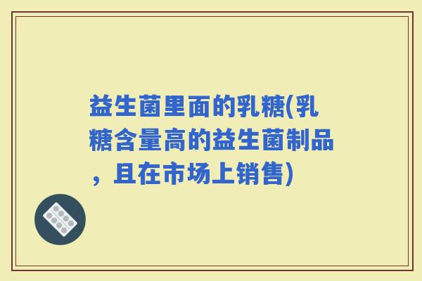益生菌里面的乳糖(乳糖含量高的益生菌制品，且在市场上销售)