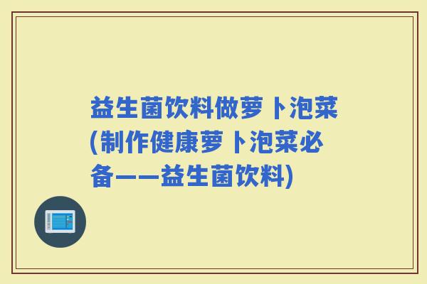 益生菌饮料做萝卜泡菜(制作健康萝卜泡菜必备——益生菌饮料)