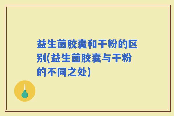 益生菌胶囊和干粉的区别(益生菌胶囊与干粉的不同之处)