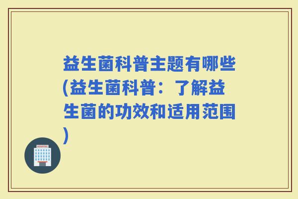 益生菌科普主题有哪些(益生菌科普：了解益生菌的功效和适用范围)