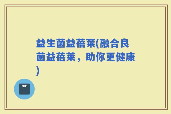 益生菌益蓓莱(融合良菌益蓓莱，助你更健康)