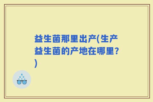 益生菌那里出产(生产益生菌的产地在哪里？)