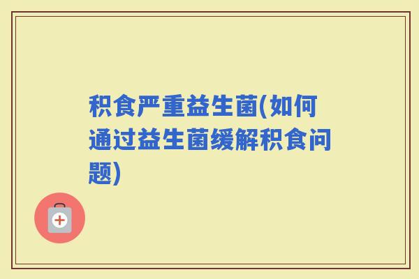积食严重益生菌(如何通过益生菌缓解积食问题)