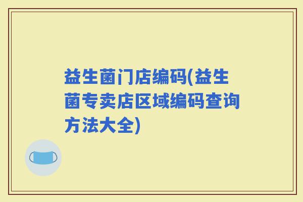 益生菌门店编码(益生菌专卖店区域编码查询方法大全)