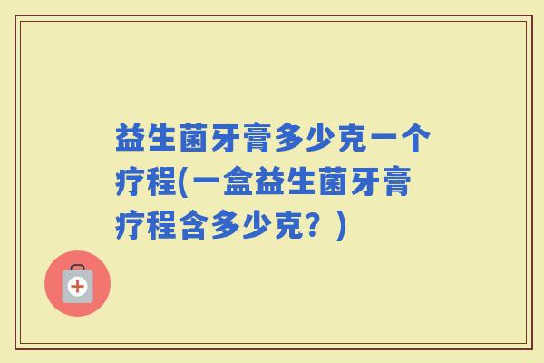 益生菌牙膏多少克一个疗程(一盒益生菌牙膏疗程含多少克？)