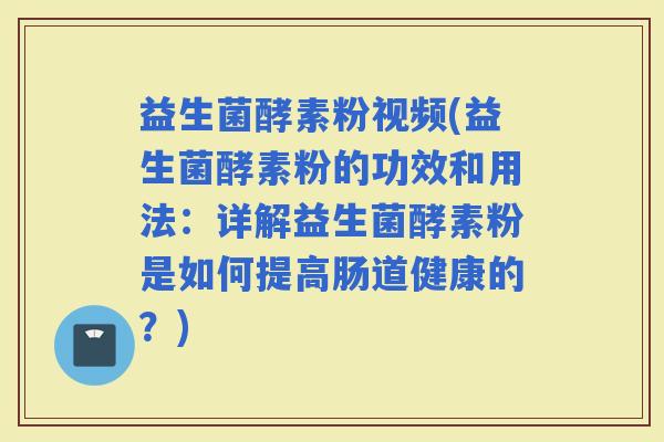 益生菌酵素粉视频(益生菌酵素粉的功效和用法：详解益生菌酵素粉是如何提高肠道健康的？)