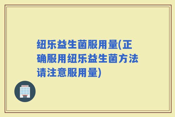 纽乐益生菌服用量(正确服用纽乐益生菌方法请注意服用量)