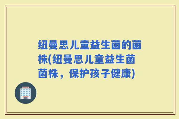 纽曼思儿童益生菌的菌株(纽曼思儿童益生菌菌株，保护孩子健康)
