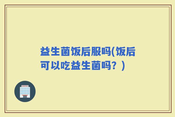 益生菌饭后服吗(饭后可以吃益生菌吗？)