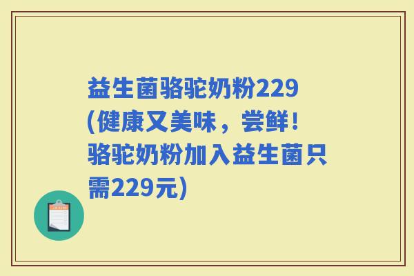 益生菌骆驼奶粉229(健康又美味，尝鲜！骆驼奶粉加入益生菌只需229元)