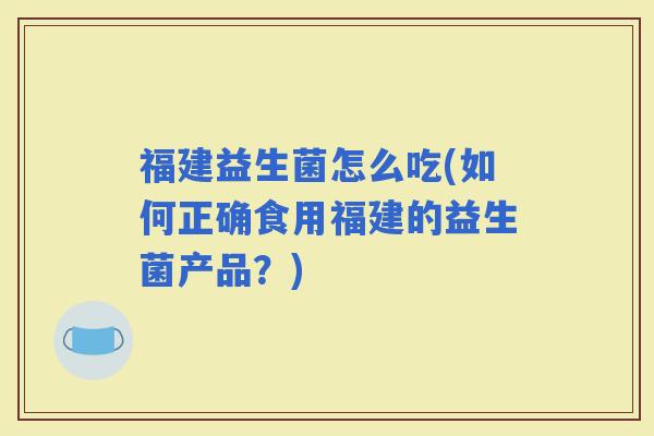 福建益生菌怎么吃(如何正确食用福建的益生菌产品？)