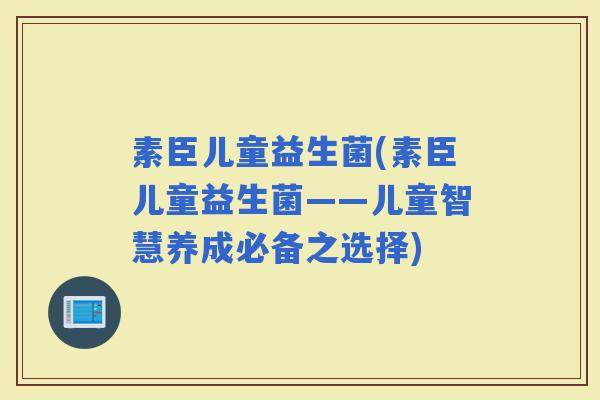 素臣儿童益生菌(素臣儿童益生菌——儿童智慧养成必备之选择)