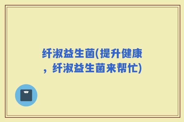 纤淑益生菌(提升健康，纤淑益生菌来帮忙)