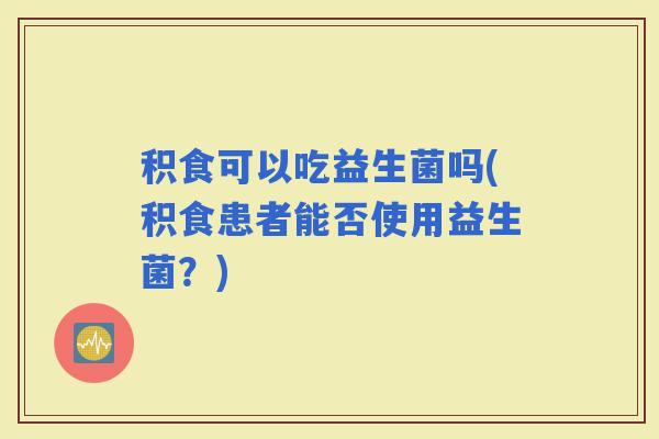 积食可以吃益生菌吗(积食患者能否使用益生菌？)