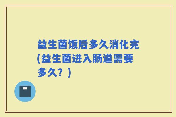 益生菌饭后多久消化完(益生菌进入肠道需要多久？)