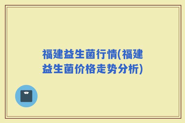 福建益生菌行情(福建益生菌价格走势分析)