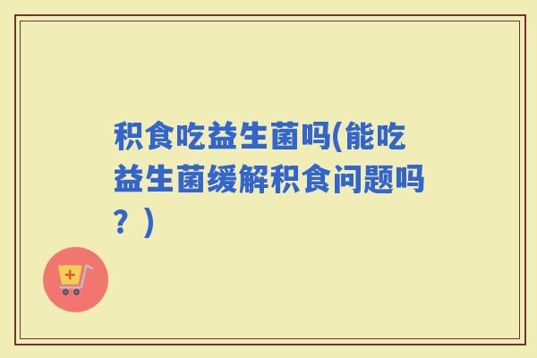 积食吃益生菌吗(能吃益生菌缓解积食问题吗？)