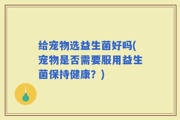 给宠物选益生菌好吗(宠物是否需要服用益生菌保持健康？)
