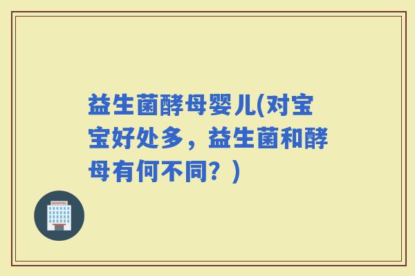 益生菌酵母婴儿(对宝宝好处多，益生菌和酵母有何不同？)