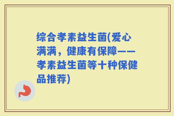 综合孝素益生菌(爱心满满，健康有保障——孝素益生菌等十种保健品推荐)