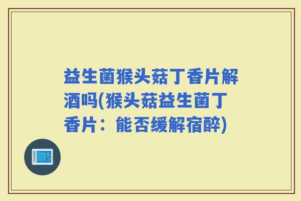 益生菌猴头菇丁香片解酒吗(猴头菇益生菌丁香片：能否缓解宿醉)