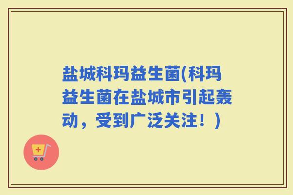 盐城科玛益生菌(科玛益生菌在盐城市引起轰动，受到广泛关注！)