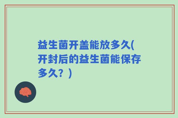 益生菌开盖能放多久(开封后的益生菌能保存多久？)
