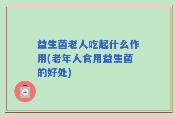 益生菌老人吃起什么作用(老年人食用益生菌的好处)