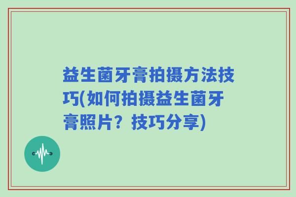 益生菌牙膏拍摄方法技巧(如何拍摄益生菌牙膏照片？技巧分享)