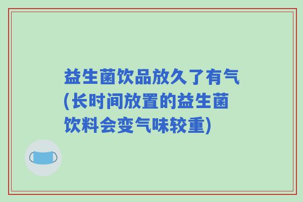 益生菌饮品放久了有气(长时间放置的益生菌饮料会变气味较重)