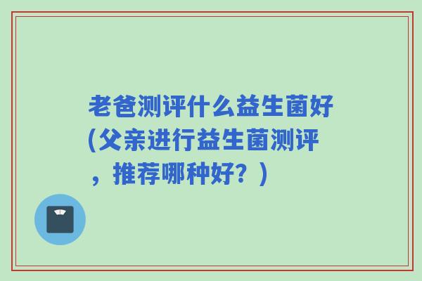 老爸测评什么益生菌好(父亲进行益生菌测评，推荐哪种好？)