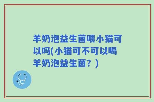 羊奶泡益生菌喂小猫可以吗(小猫可不可以喝羊奶泡益生菌？)