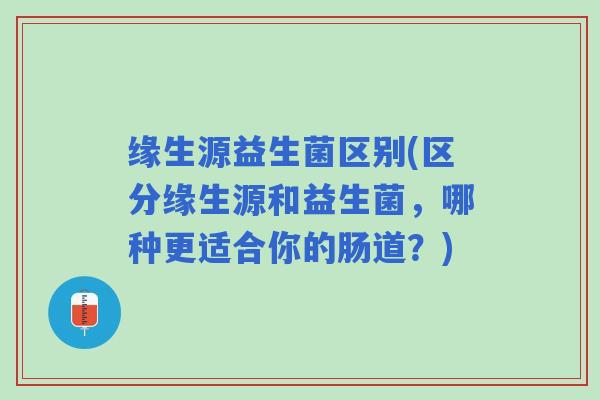 缘生源益生菌区别(区分缘生源和益生菌，哪种更适合你的肠道？)