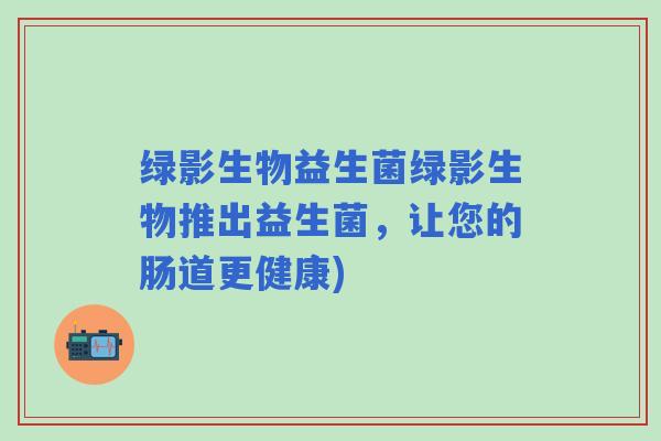 绿影生物益生菌绿影生物推出益生菌，让您的肠道更健康)
